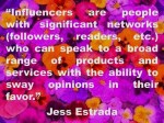 Influencers are people with significant networks (followers, readers, etc.) who can speak to a broad range of products and services with the ability to sway opinions in their favor. Jess&nbsp;Estrada
