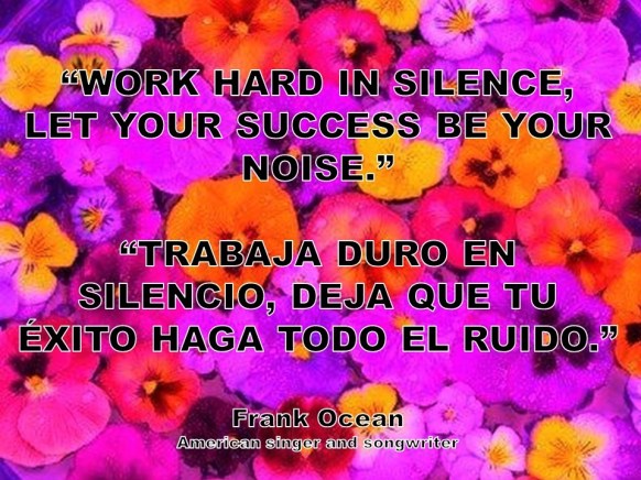 WORK HARD IN SILENCE, LET YOUR SUCCESS BE YOUR NOISE. TRABAJA DURO EN SILENCIO, DEJA QUE TU ÉXITO HAGA TODO EL RUIDO. Frank Ocean